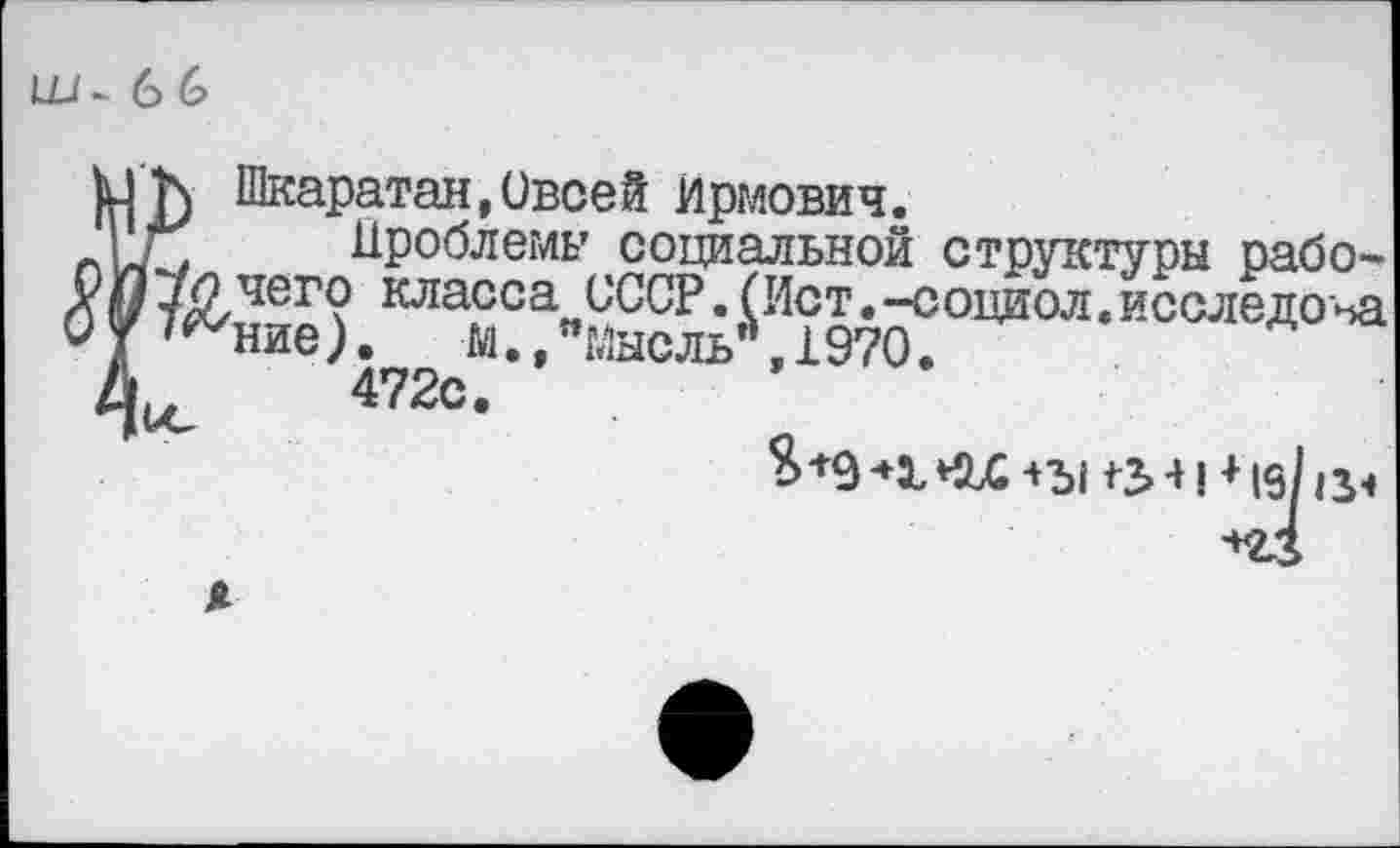 ﻿Ш- 6 6
Шкаратан,Своей Ирмович.
г; Проблемы социальной структуры рабо-7ЙЛег? класса СССР.(Ист.-социол.исследоъа ^ние). м.ЛМысль",1970.
ю 472с-
in л | ♦ ю/и.